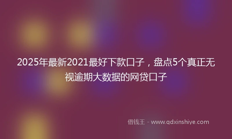 2025年最新2021最好下款口子，盘点5个真正无视逾期大数据的网贷口子