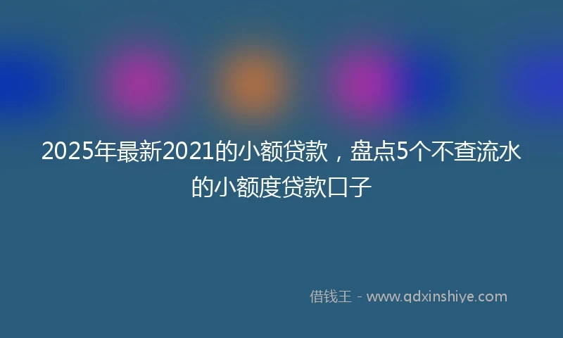 2025年最新2021的小额贷款，盘点5个不查流水的小额度贷款口子