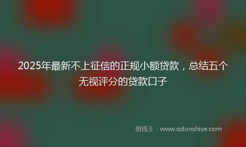 2025年最新不上征信的正规小额贷款，总结五个无视评分的贷款口子