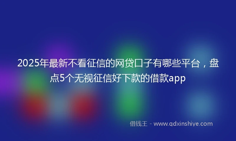 2025年最新不看征信的网贷口子有哪些平台，盘点5个无视征信好下款的借款app