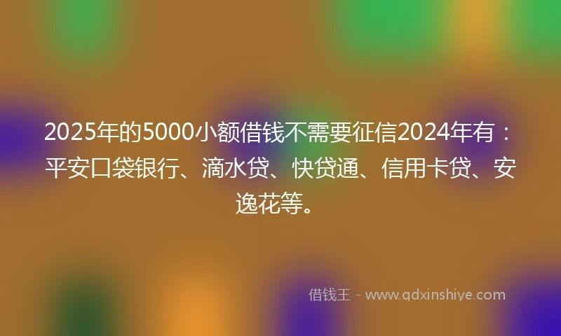 2025年的5000小额借钱不需要征信2024年有：平安口袋银行、滴水贷、快贷通、信用卡贷、安逸花等。
