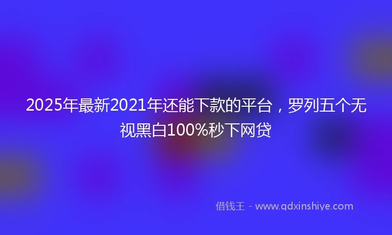 2025年最新2021年还能下款的平台，罗列五个无视黑白100%秒下网贷