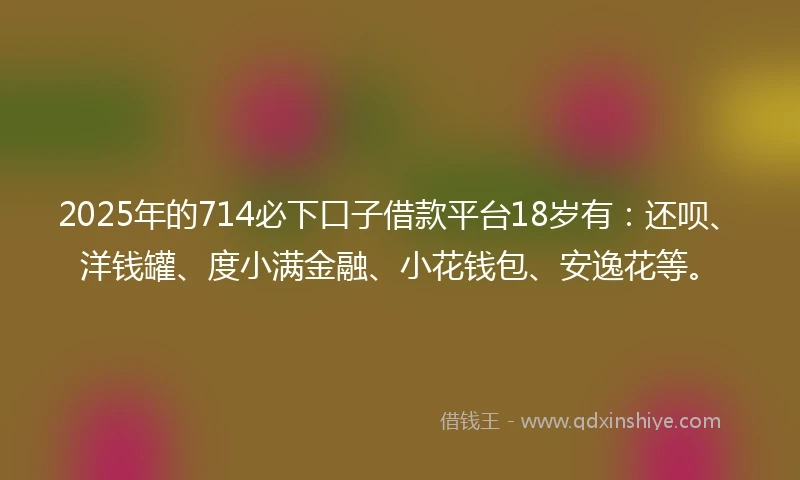 2025年的714必下口子借款平台18岁有：还呗、洋钱罐、度小满金融、小花钱包、安逸花等。