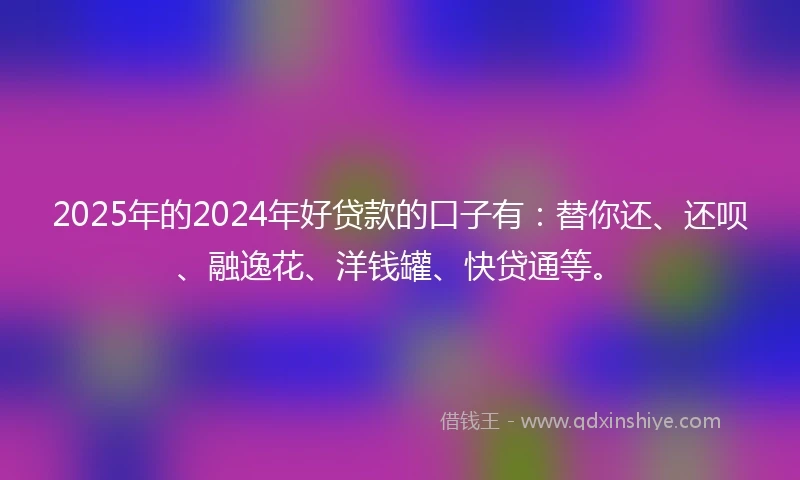 2025年的2024年好贷款的口子有：替你还、还呗、融逸花、洋钱罐、快贷通等。