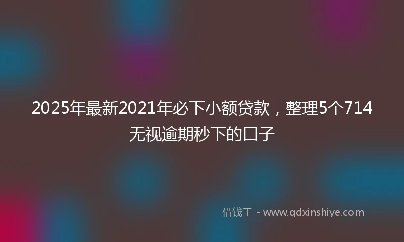 2025年最新2021年必下小额贷款，整理5个714无视逾期秒下的口子