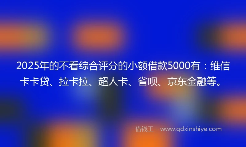 2025年的不看综合评分的小额借款5000有：维信卡卡贷、拉卡拉、超人卡、省呗、京东金融等。