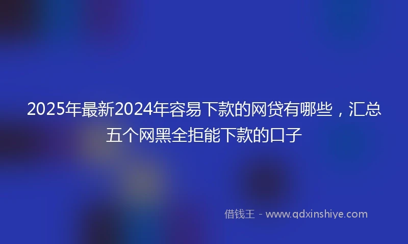 2025年最新2024年容易下款的网贷有哪些，汇总五个网黑全拒能下款的口子
