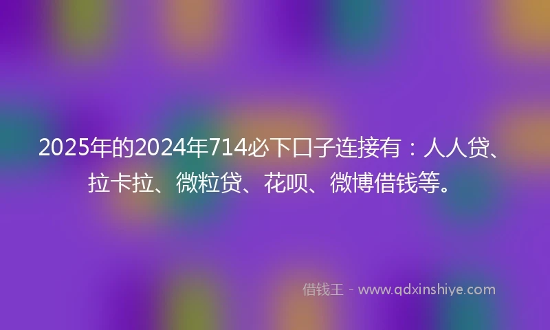 2025年的2024年714必下口子连接有：人人贷、拉卡拉、微粒贷、花呗、微博借钱等。