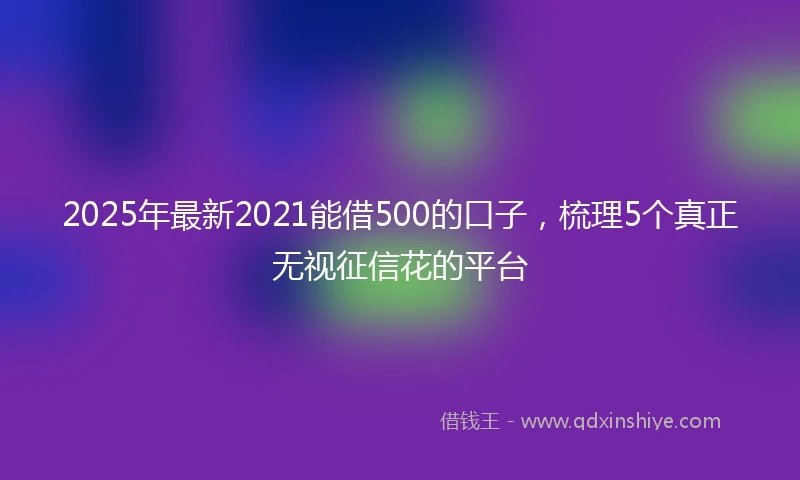 2025年最新2021能借500的口子，梳理5个真正无视征信花的平台