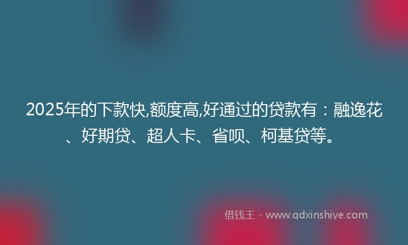 2025年的下款快,额度高,好通过的贷款有：融逸花、好期贷、超人卡、省呗、柯基贷等。