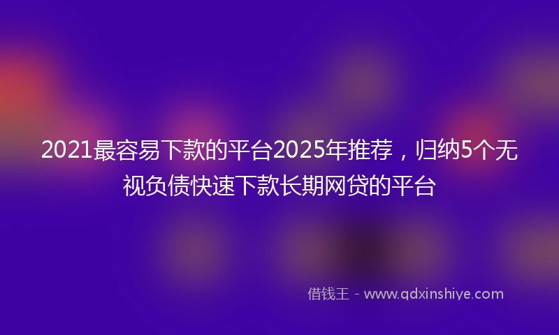 2021最容易下款的平台2025年推荐，归纳5个无视负债快速下款长期网贷的平台