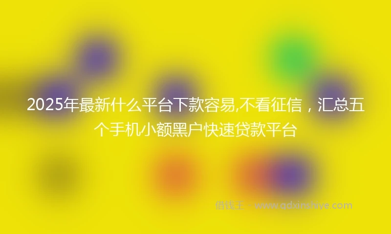 2025年最新什么平台下款容易,不看征信，汇总五个手机小额黑户快速贷款平台