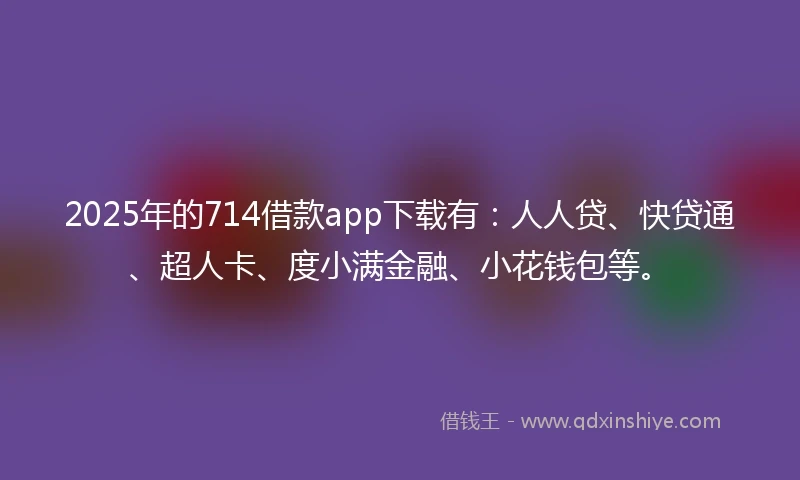 2025年的714借款app下载有：人人贷、快贷通、超人卡、度小满金融、小花钱包等。