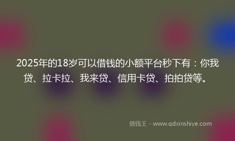 2025年的18岁可以借钱的小额平台秒下有：你我贷、拉卡拉、我来贷、信用卡贷、拍拍贷等。
