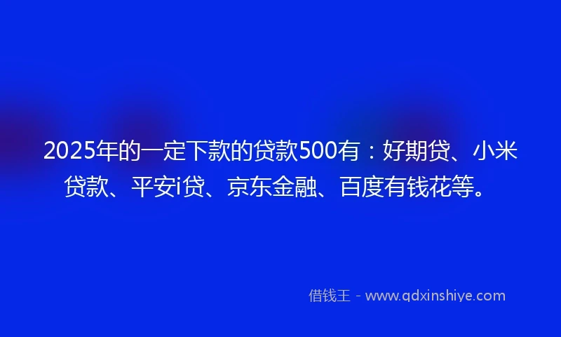 2025年的一定下款的贷款500有：好期贷、小米贷款、平安i贷、京东金融、百度有钱花等。