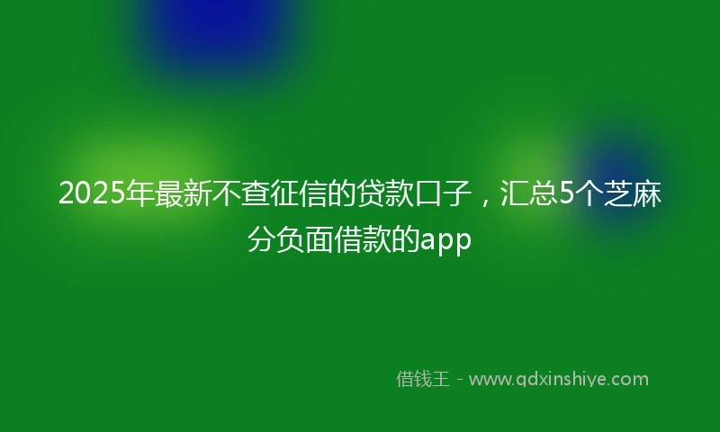 2025年最新不查征信的贷款口子，汇总5个芝麻分负面借款的app