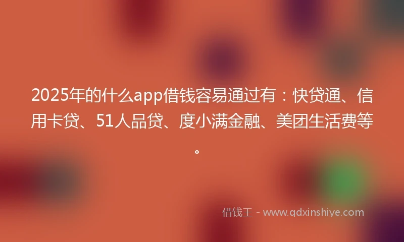 2025年的什么app借钱容易通过有：快贷通、信用卡贷、51人品贷、度小满金融、美团生活费等。
