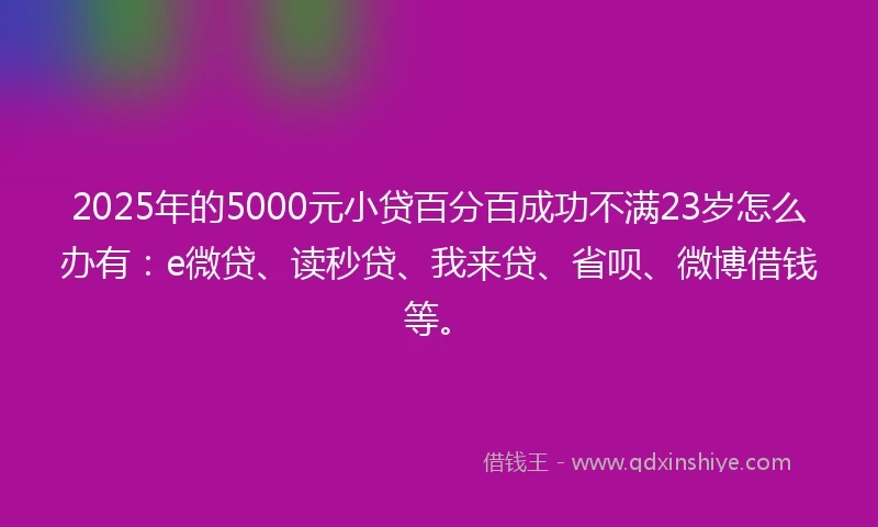 2025年的5000元小贷百分百成功不满23岁怎么办有：e微贷、读秒贷、我来贷、省呗、微博借钱等。