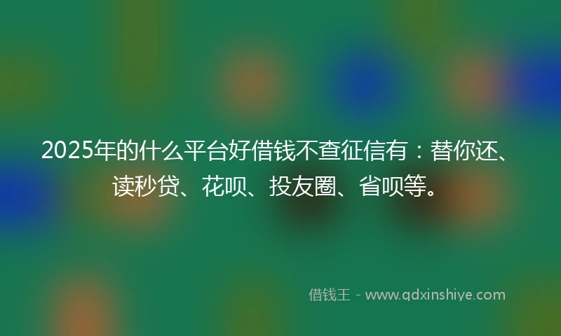 2025年的什么平台好借钱不查征信有：替你还、读秒贷、花呗、投友圈、省呗等。
