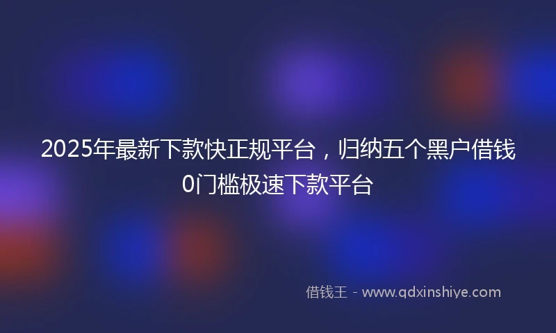 2025年最新下款快正规平台，归纳五个黑户借钱0门槛极速下款平台