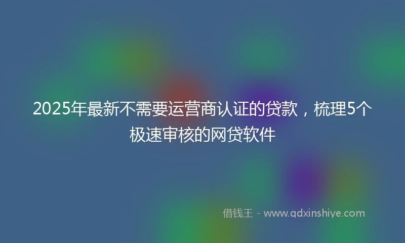 2025年最新不需要运营商认证的贷款，梳理5个极速审核的网贷软件