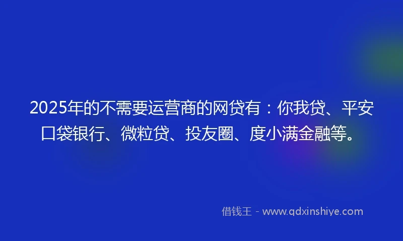 2025年的不需要运营商的网贷有：你我贷、平安口袋银行、微粒贷、投友圈、度小满金融等。