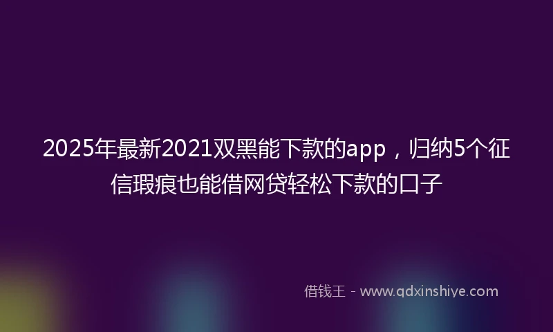 2025年最新2021双黑能下款的app，归纳5个征信瑕疵也能借网贷轻松下款的口子
