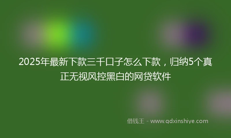 2025年最新下款三千口子怎么下款，归纳5个真正无视风控黑白的网贷软件