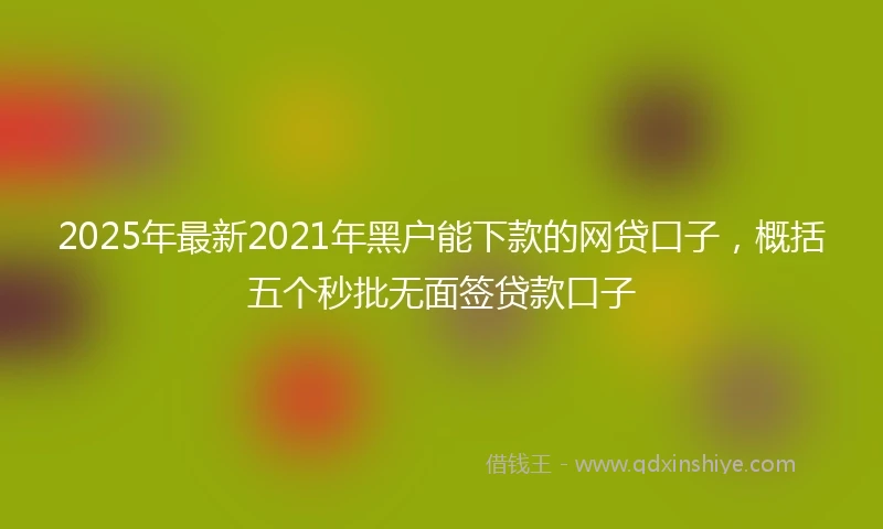 2025年最新2021年黑户能下款的网贷口子，概括五个秒批无面签贷款口子