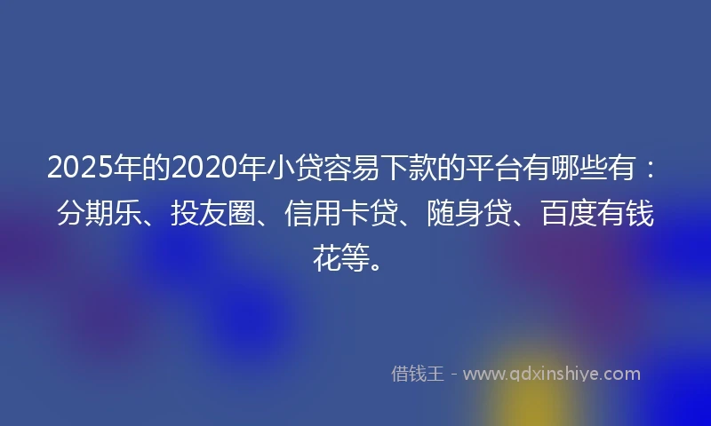 2025年的2020年小贷容易下款的平台有哪些有：分期乐、投友圈、信用卡贷、随身贷、百度有钱花等。