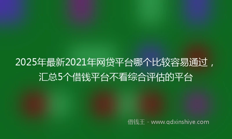 2025年最新2021年网贷平台哪个比较容易通过，汇总5个借钱平台不看综合评估的平台