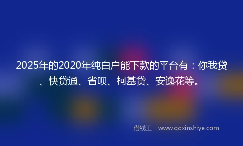 2025年的2020年纯白户能下款的平台有：你我贷、快贷通、省呗、柯基贷、安逸花等。