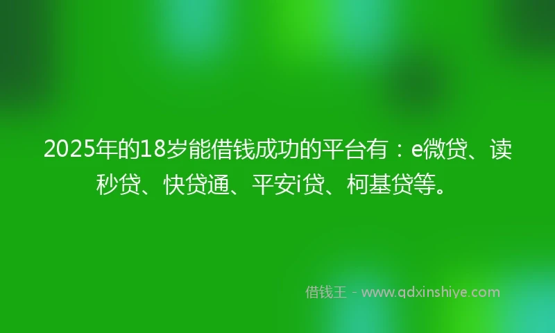 2025年的18岁能借钱成功的平台有：e微贷、读秒贷、快贷通、平安i贷、柯基贷等。