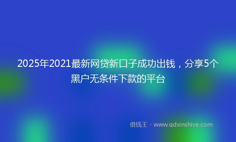 2025年2021最新网贷新口子成功出钱，分享5个黑户无条件下款的平台