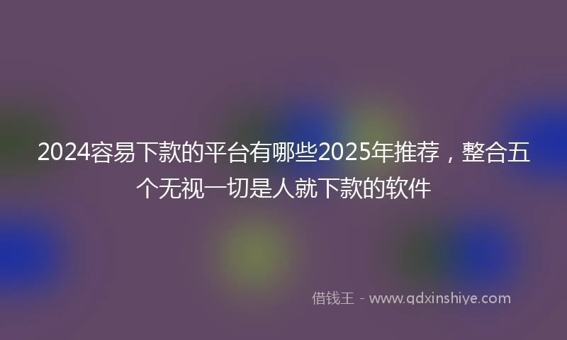 2024容易下款的平台有哪些2025年推荐，整合五个无视一切是人就下款的软件