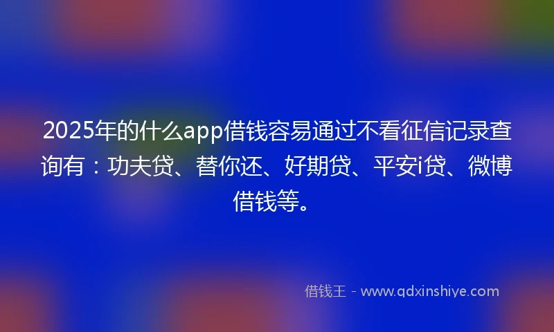 2025年的什么app借钱容易通过不看征信记录查询有：功夫贷、替你还、好期贷、平安i贷、微博借钱等。