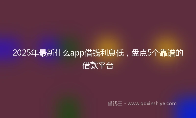 2025年最新什么app借钱利息低，盘点5个靠谱的借款平台