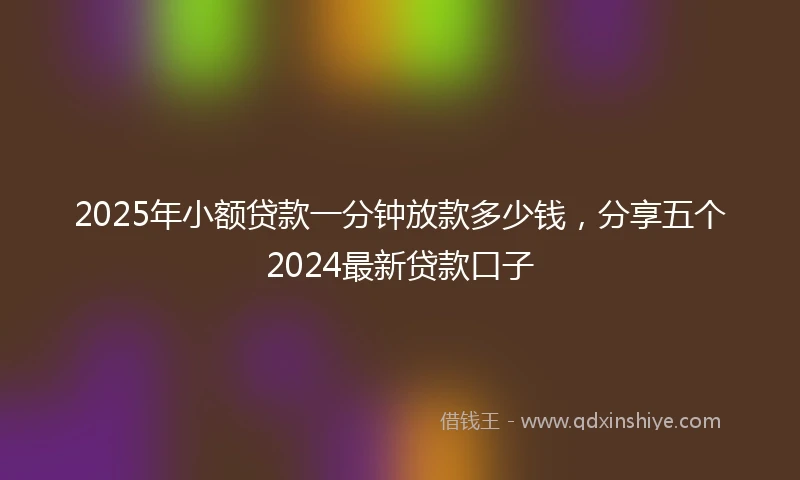 2025年小额贷款一分钟放款多少钱，分享五个2024最新贷款口子