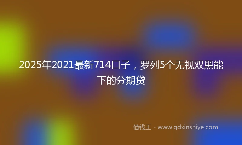 2025年2021最新714口子，罗列5个无视双黑能下的分期贷