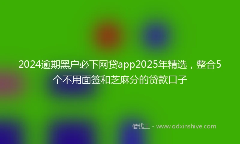 2024逾期黑户必下网贷app2025年精选，整合5个不用面签和芝麻分的贷款口子