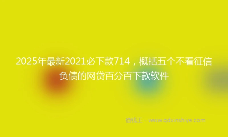 2025年最新2021必下款714，概括五个不看征信负债的网贷百分百下款软件