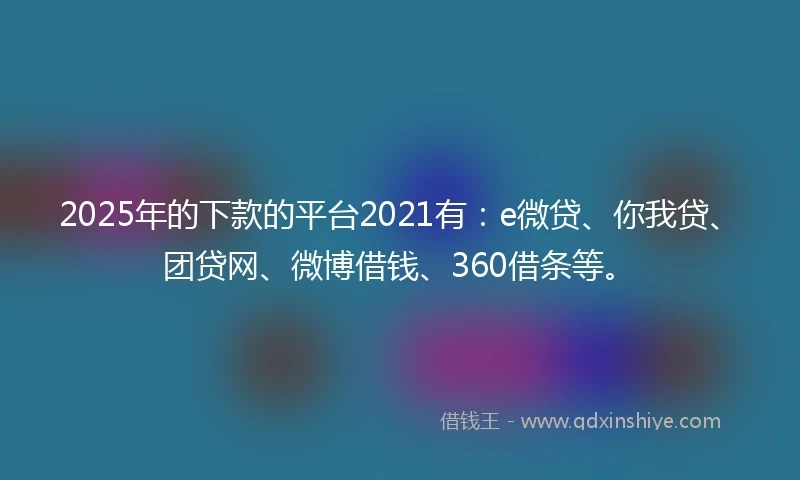 2025年的下款的平台2021有：e微贷、你我贷、团贷网、微博借钱、360借条等。