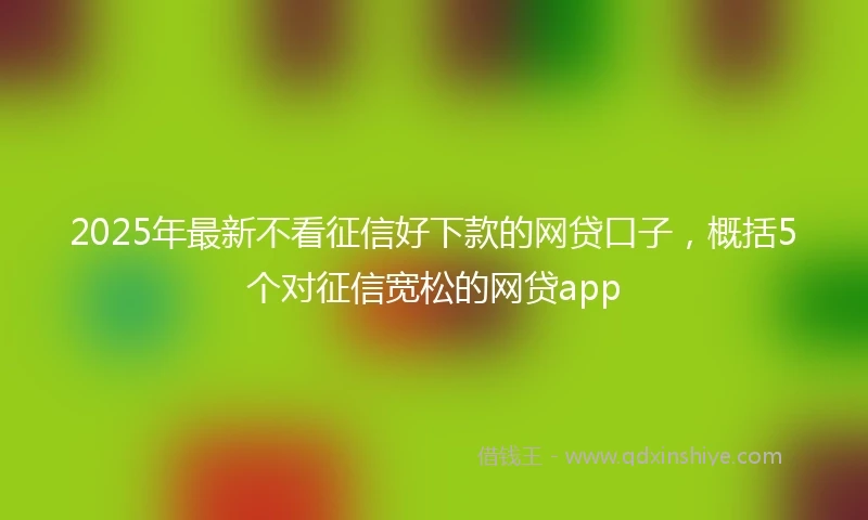 2025年最新不看征信好下款的网贷口子，概括5个对征信宽松的网贷app