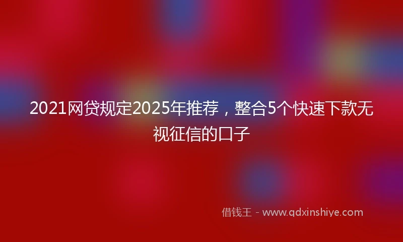 2021网贷规定2025年推荐，整合5个快速下款无视征信的口子
