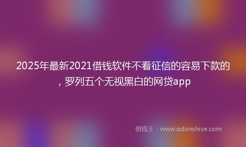 2025年最新2021借钱软件不看征信的容易下款的，罗列五个无视黑白的网贷app