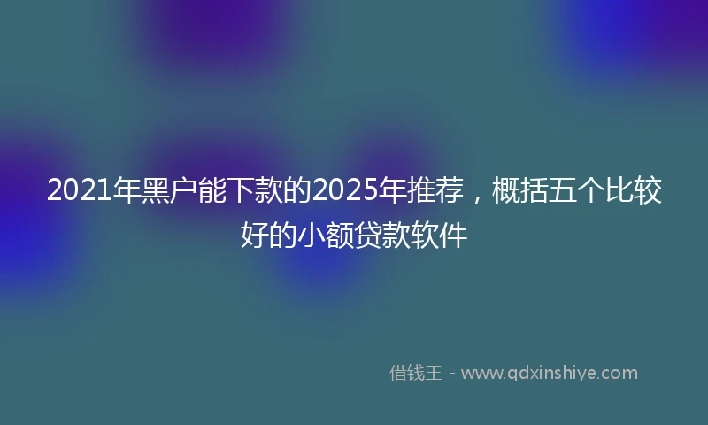 2021年黑户能下款的2025年推荐，概括五个比较好的小额贷款软件