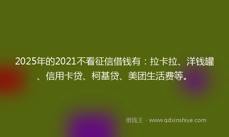 2025年的2021不看征信借钱有：拉卡拉、洋钱罐、信用卡贷、柯基贷、美团生活费等。