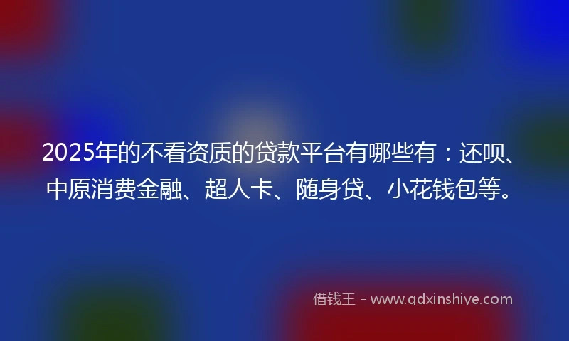 2025年的不看资质的贷款平台有哪些有：还呗、中原消费金融、超人卡、随身贷、小花钱包等。