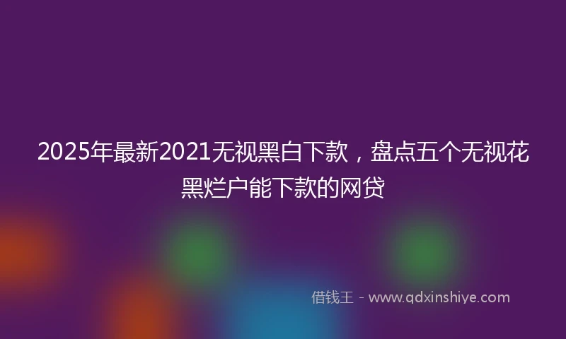 2025年最新2021无视黑白下款，盘点五个无视花黑烂户能下款的网贷