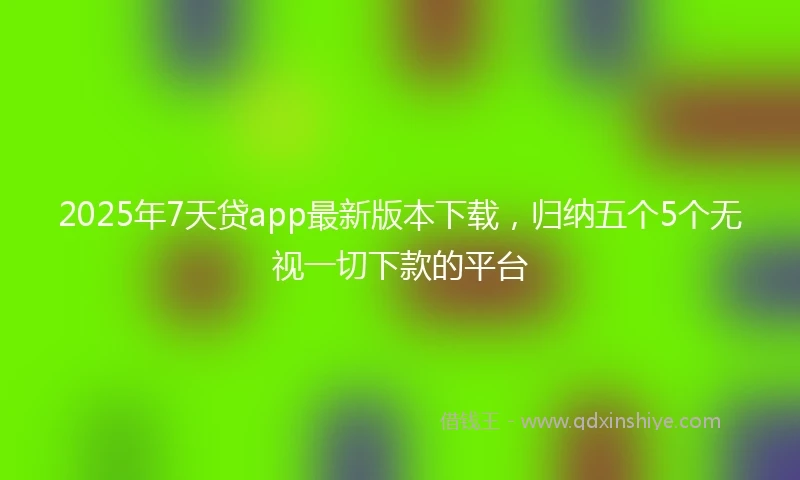 2025年7天贷app最新版本下载，归纳五个5个无视一切下款的平台